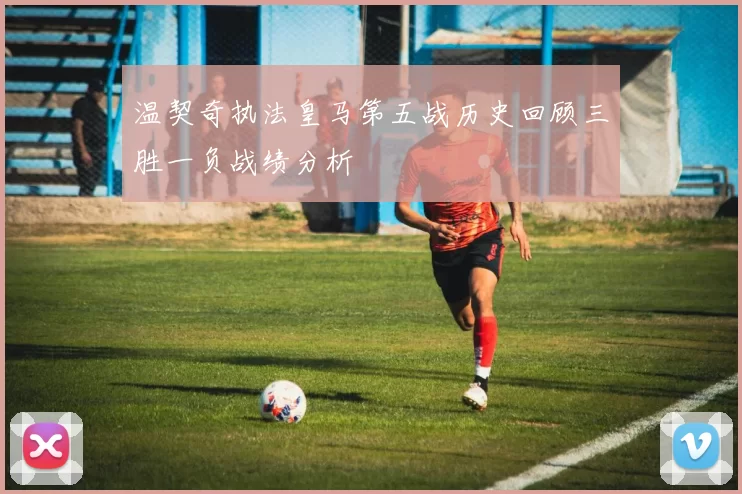温契奇执法皇马第五战历史回顾三胜一负战绩分析