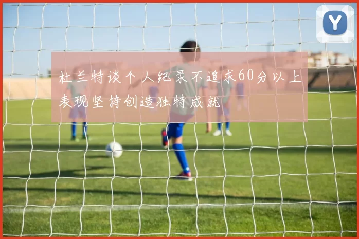 杜兰特谈个人纪录不追求60分以上表现坚持创造独特成就