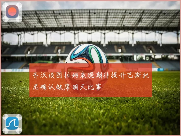 齐沃谈图拉姆表现期待提升巴斯托尼确认缺席明天比赛