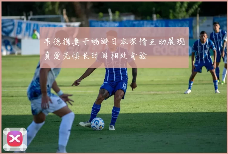 韦德携妻子畅游日本深情互动展现真爱无惧长时间相处考验