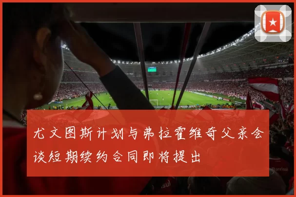 尤文图斯计划与弗拉霍维奇父亲会谈短期续约合同即将提出