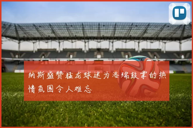 纳斯盛赞猛龙球迷为洛瑞鼓掌的热情氛围令人难忘