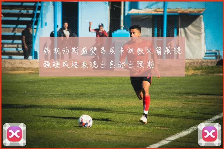 弗朗西斯盛赞乌度卡执教火箭展现强硬风格表现出色超出预期