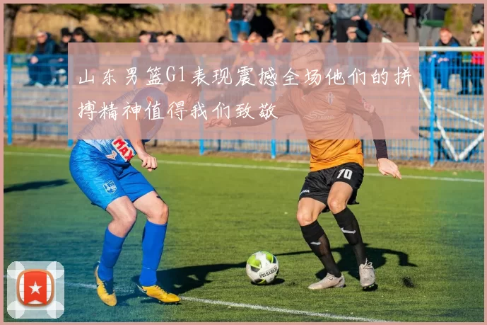山东男篮G1表现震撼全场他们的拼搏精神值得我们致敬