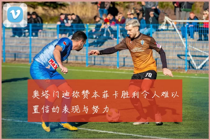 奥塔门迪称赞本菲卡胜利令人难以置信的表现与努力