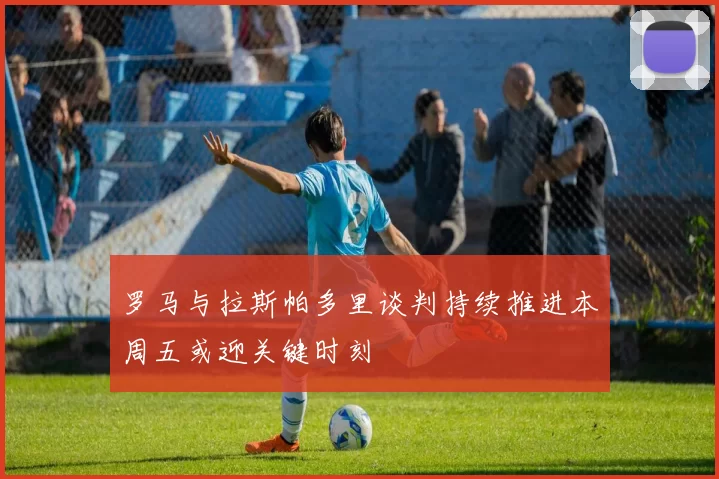 罗马与拉斯帕多里谈判持续推进本周五或迎关键时刻