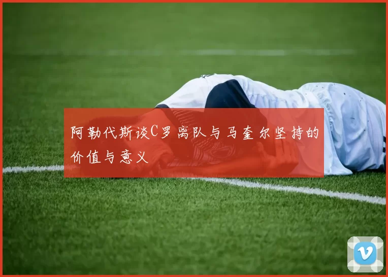 阿勒代斯谈C罗离队与马奎尔坚持的价值与意义