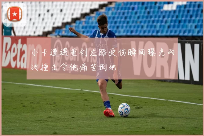 小卡遭遇重创左膝受伤瞬间曝光两次撞击令他痛苦倒地