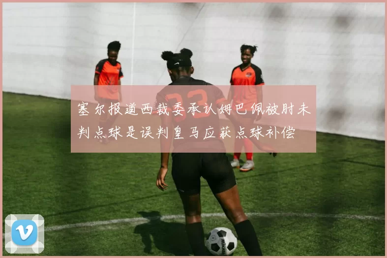 塞尔报道西裁委承认姆巴佩被肘未判点球是误判皇马应获点球补偿