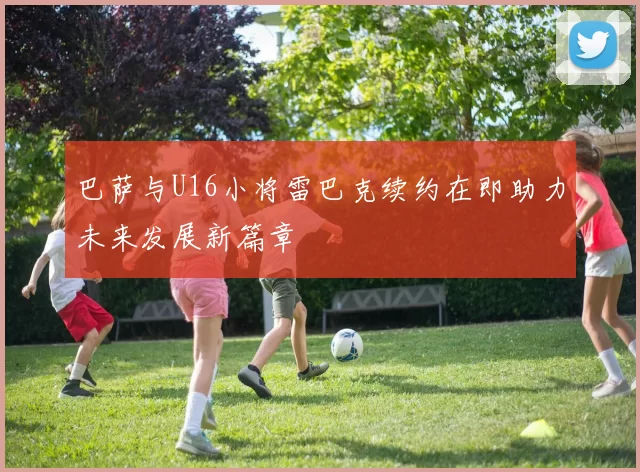 巴萨与U16小将雷巴克续约在即助力未来发展新篇章