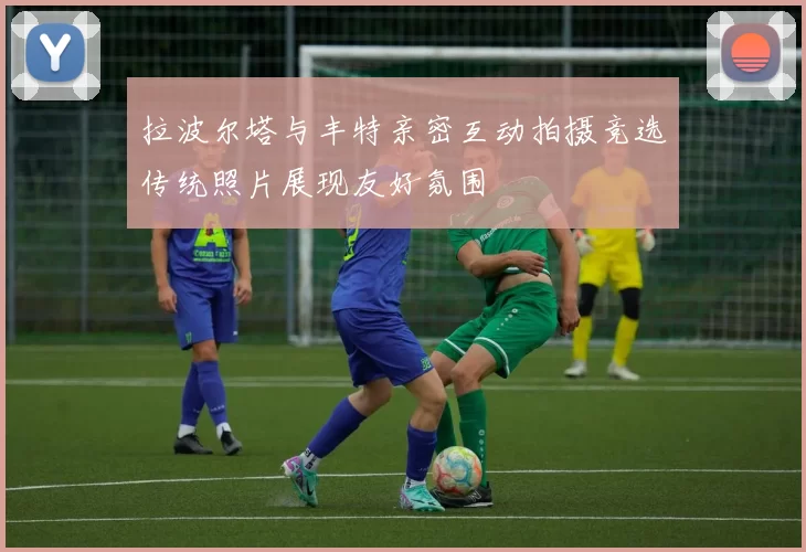 拉波尔塔与丰特亲密互动拍摄竞选传统照片展现友好氛围