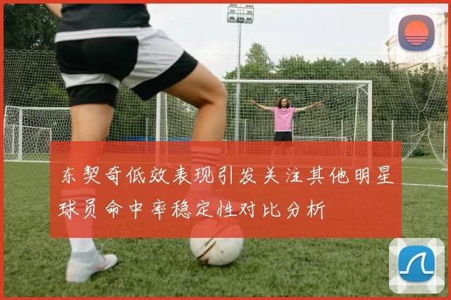 东契奇低效表现引发关注其他明星球员命中率稳定性对比分析