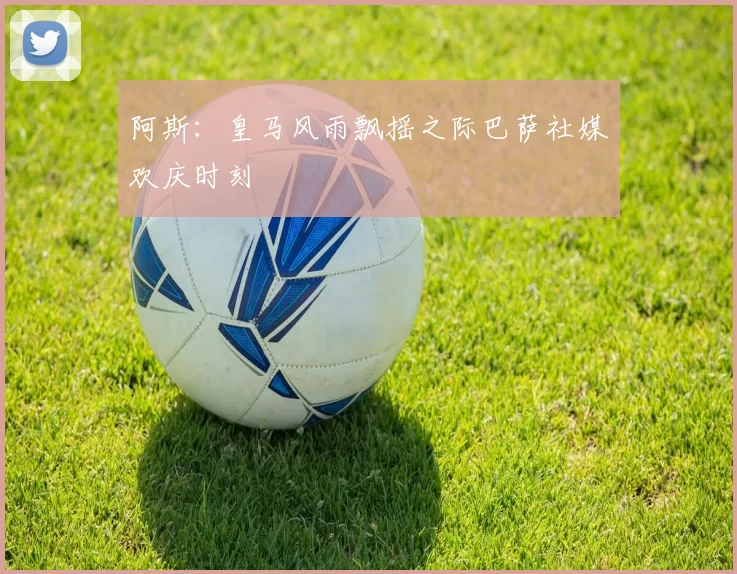 阿斯：皇马风雨飘摇之际巴萨社媒欢庆时刻