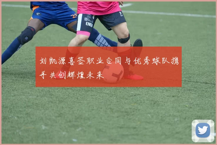 刘凯源喜签职业合同与优秀球队携手共创辉煌未来
