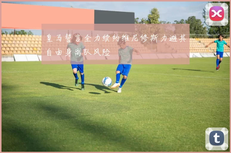 皇马誓言全力续约维尼修斯力避其自由身离队风险