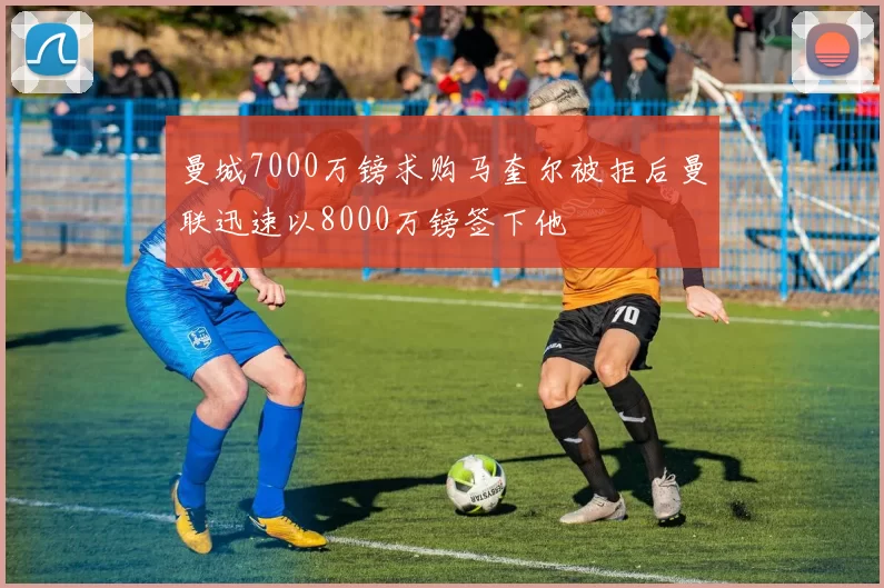 曼城7000万镑求购马奎尔被拒后曼联迅速以8000万镑签下他