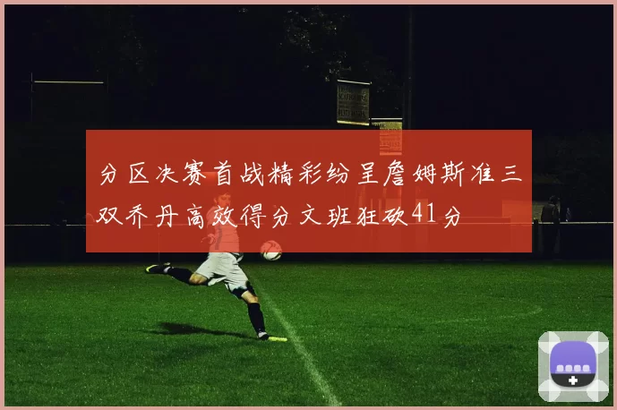 分区决赛首战精彩纷呈詹姆斯准三双乔丹高效得分文班狂砍41分