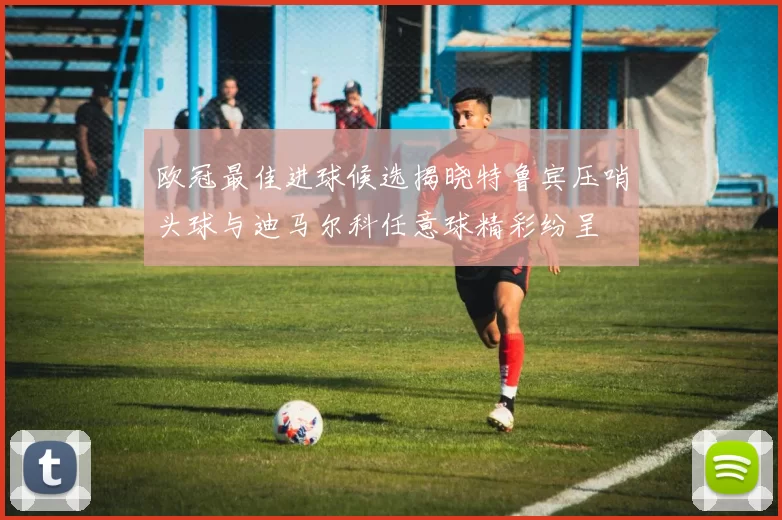 欧冠最佳进球候选揭晓特鲁宾压哨头球与迪马尔科任意球精彩纷呈