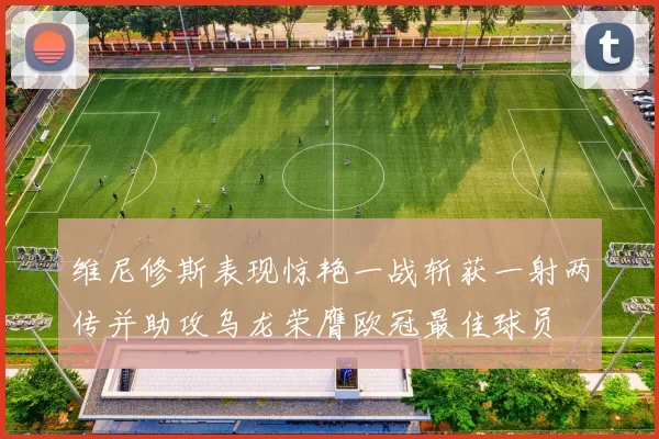维尼修斯表现惊艳一战斩获一射两传并助攻乌龙荣膺欧冠最佳球员
